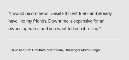 I would recommend Diesel Efficient fuel - and already have - to my friends. Downtime is expensive for an owner-operator, and you want to keep it rolling. - Dave and Deb Urquhart, driver team, Challenger Motor Freight